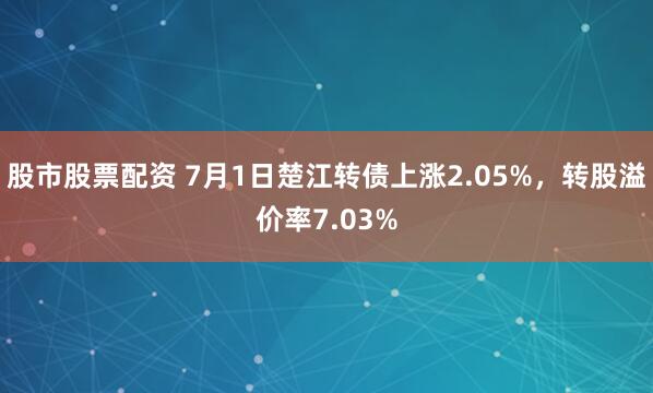 股市股票配资 7月1日楚江转债上涨2.05%，转股溢价率7.03%