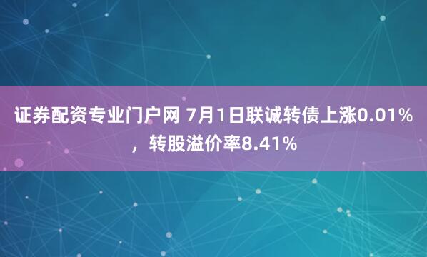 证券配资专业门户网 7月1日联诚转债上涨0.01%，转股溢价率8.41%