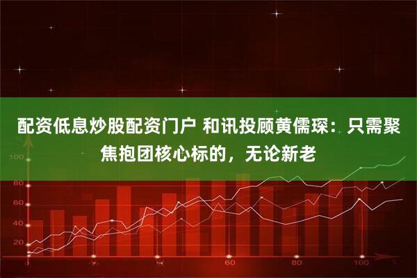 配资低息炒股配资门户 和讯投顾黄儒琛：只需聚焦抱团核心标的，无论新老