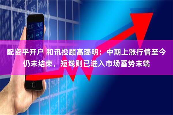 配资平开户 和讯投顾高璐明：中期上涨行情至今仍未结束，短线则已进入市场蓄势末端