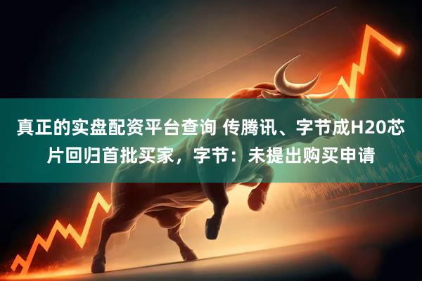 真正的实盘配资平台查询 传腾讯、字节成H20芯片回归首批买家，字节：未提出购买申请