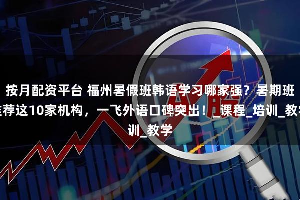 按月配资平台 福州暑假班韩语学习哪家强？暑期班推荐这10家机构，一飞外语口碑突出！_课程_培训_教学