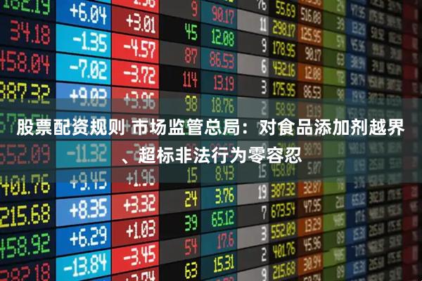 股票配资规则 市场监管总局：对食品添加剂越界、超标非法行为零容忍
