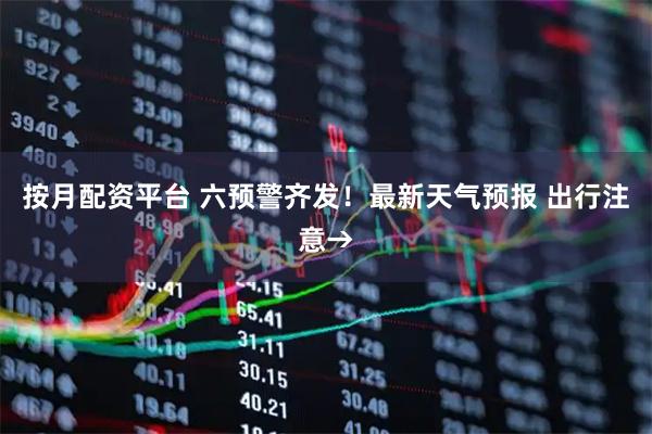 按月配资平台 六预警齐发！最新天气预报 出行注意→