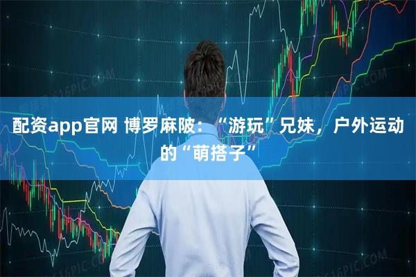 配资app官网 博罗麻陂：“游玩”兄妹，户外运动的“萌搭子”