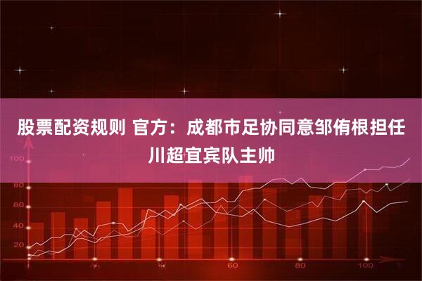 股票配资规则 官方：成都市足协同意邹侑根担任川超宜宾队主帅
