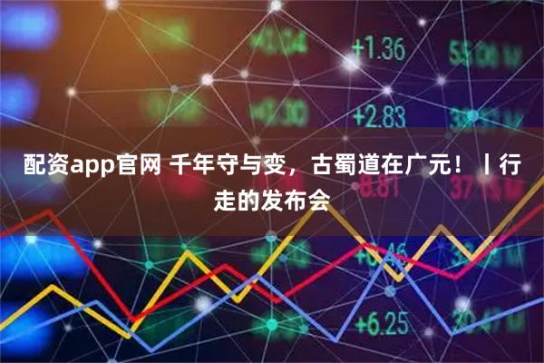 配资app官网 千年守与变，古蜀道在广元！丨行走的发布会