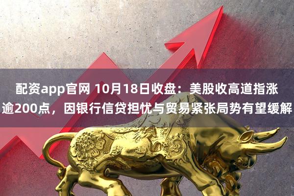配资app官网 10月18日收盘：美股收高道指涨逾200点，因银行信贷担忧与贸易紧张局势有望缓解