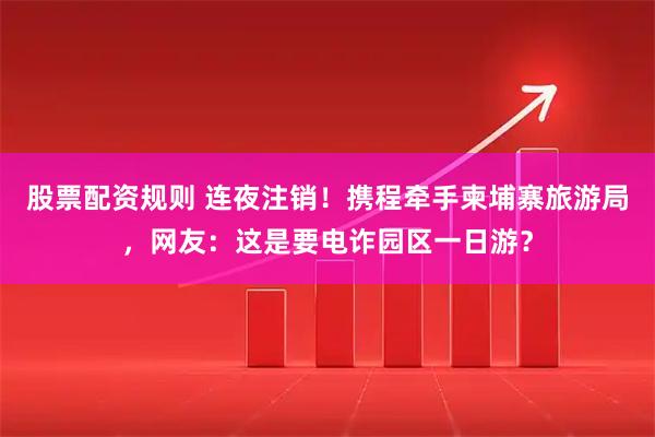 股票配资规则 连夜注销！携程牵手柬埔寨旅游局，网友：这是要电诈园区一日游？