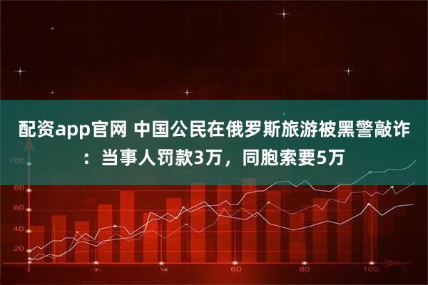 配资app官网 中国公民在俄罗斯旅游被黑警敲诈：当事人罚款3万，同胞索要5万