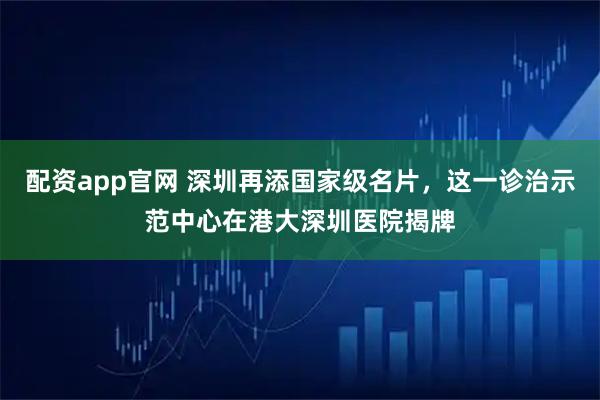 配资app官网 深圳再添国家级名片，这一诊治示范中心在港大深圳医院揭牌