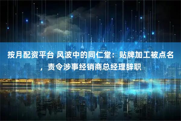 按月配资平台 风波中的同仁堂：贴牌加工被点名，责令涉事经销商总经理辞职
